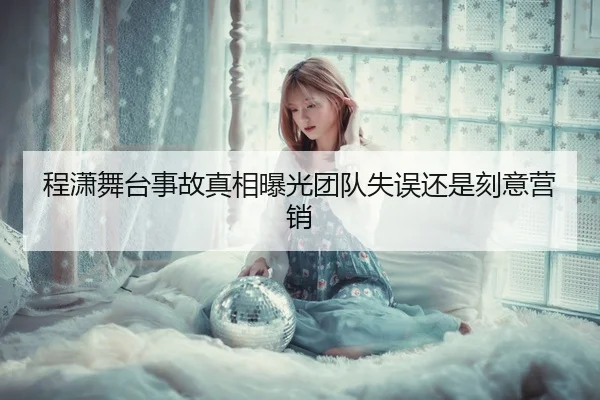 程潇舞台事故真相曝光团队失误还是刻意营销
