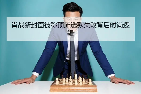 肖战新封面被称顶流选款失败背后时尚逻辑